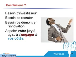 www.jci.ccJCI France 
Besoin d'investisseur
Besoin de recruter
Besoin de démontrer
l'innovation
Appeler votre jury à
agir.. à s'engager à
vos côtés.
16
Conclusions ?
   Betty Fausta 2016
 