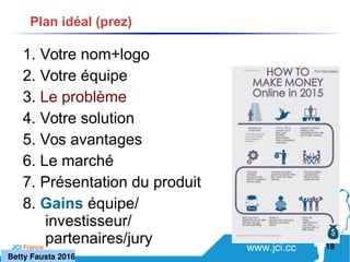 www.jci.ccJCI France 
1. Votre nom+logo
2. Votre équipe
3. Le problème
4. Votre solution
5. Vos avantages
6. Le marché
7. Présentation du produit
8. Gains équipe/
investisseur/
partenaires/jury 18
Plan idéal (prez)
   Betty Fausta 2016
 