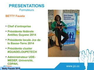 www.jci.ccJCI France 
PRESENTATIONS
Formateurs
BETTY Fausta
●
Chef d’entreprise
●
Présidente fédérale
Antilles Guyane 2014
●
Présidente locale Jce de
la Basse-Terre 2014
●
Présidente cluster
#GUADELOUPETECH
●
Administrateur UDE-
MEDEF, Université,
CDPAH,
   Betty Fausta 2016
 