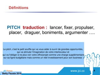 www.jci.ccJCI France 
PITCH traduction : lancer, fixer, propulser,
placer, draguer, boniments, argumenter ….
6
Définitions
   Betty Fausta 2016
Le pitch, c'est le petit souffle qui va vous aider à ouvrir de grandes opportunités, 
qui va stimuler l'imagination de votre interlocuteur et 
qui va l'obliger à ne plus voir votre offre/projet comme une charge supplémentaire
 sur sa ligne budgétaire mais comme un réel investissement pour son business :)
 