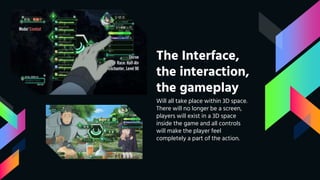 The Interface,
the interaction,
the gameplay
Will all take place within 3D space.
There will no longer be a screen,
players will exist in a 3D space
inside the game and all controls
will make the player feel
completely a part of the action.
 