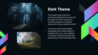 Dark Theme
The world is dark and evil is
everywhere. Beautiful scenery will
be mixed with the inclusion of
complex dungeons to explore
along with a huge sandbox world!
The entire world will be highly
explorable and contain plenty of
mainline story arcs, and subplots
to entirely customize the life and
experiences of the individual hero!
 