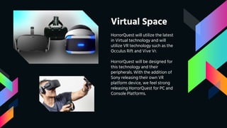 Virtual Space
HorrorQuest will utilize the latest
in Virtual technology and will
utilize VR technology such as the
Occulus Rift and Vive Vr.
HorrorQuest will be designed for
this technology and their
peripherals. With the addition of
Sony releasing their own VR
platform device, we feel strong
releasing HorrorQuest for PC and
Console Platforms.
 