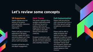 Let’s review some concepts
VR Experience
Players will become the
heroes of the game,
controlling their characters
from a real POV
experience.
Players will get a chance to
experience a 3D space
interfact, speak with NPC’s
and other players as if they
were communicating in
person with real people.
Combat will feel like a life
and death engagement.
Dark Theme
The world is going to be a
sandbox expanding world
of different terrains to
explore. With the evil
plaguing the lands, hero’s
will expect a very dark
fantasy with abyssmal
creatures.
Dungeon exploration will
be key, along with battling
all sorts of various demons,
and unearthly creatures.
Full Customization
Players will not only live
their characters live from a
POV, their growth will be
completely customizable
too!
Players will be able to
adapt attributes and
talents to their own
playstyle in order to create
robust and diverse types of
heroes! There will be no
“standard” classes built
into the game, players will
simply become their own
classes based on their
choices!
 
