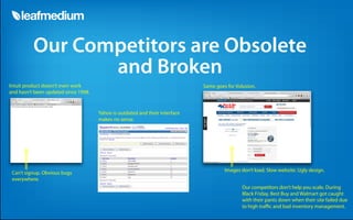 Our Competitors are Obsolete
                 and Broken
Intuit product doesn’t even work                                              Same goes for Volusion.
and hasn’t been updated since 1998.


                                      Yahoo is outdated and their interface
                                      makes no sense.




                                                                                       Images don’t load. Slow website. Ugly design.
 Can’t signup. Obvious bugs
 everywhere.
                                                                                               Our competitors don’t help you scale. During
                                                                                               Black Friday, Best Buy and Walmart got caught
                                                                                               with their pants down when their site failed due
                                                                                               to high tra c and bad inventory management.
 
