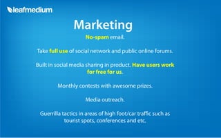 Marketing
                    No-spam email.

Take full use of social network and public online forums.

Built in social media sharing in product. Have users work
                       for free for us.

        Monthly contests with awesome prizes.

                    Media outreach.

 Guerrilla tactics in areas of high foot/car tra c such as
            tourist spots, conferences and etc.
 