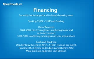 Financing
  Currently bootstrapped and is already breaking even.

           Seeking $300K - $1M Seed funding

                     Use of Proceeds
   $200-500K: hire 2-3 engineers, marketing team, and
                    customer support
 $100-500K: marketing campaigns and user accquisitions

                    Goals and Roadmap
25K clients by the end of 2012 = $1M in revenue per month
  Penetrate the Chinese and Indian market before 2012
          More premium apps from Leaf Medium
 