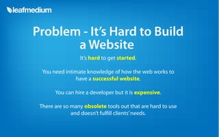 Problem - It’s Hard to Build
       a Website
                 It’s hard to get started.

  You need intimate knowledge of how the web works to
               have a successful website.

       You can hire a developer but it is expensive.

 There are so many obsolete tools out that are hard to use
              and doesn’t ful ll clients’ needs.
 
