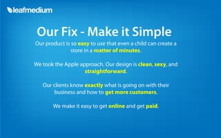 Our Fix - Make it Simple
Our product is so easy to use that even a child can create a
               store in a matter of minutes.

We took the Apple approach. Our design is clean, sexy, and
                    straightforward.

   Our clients know exactly what is going on with their
       business and how to get more customers.

       We make it easy to get online and get paid.
 