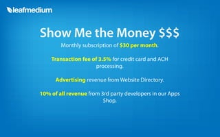 Show Me the Money $$$
        Monthly subscription of $30 per month.

    Transaction fee of 3.5% for credit card and ACH
                      processing.

      Advertising revenue from Website Directory.

10% of all revenue from 3rd party developers in our Apps
                         Shop.
 