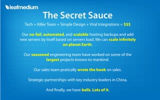 The Secret Sauce
  Tech + Killer Team + Simple Design + Viral Integrations = $$$

 Our no-fail, automated, and scalable hosting backups and add
new servers by itself based on servers load. We can scale in nitely
                         on planet Earth.

  Our seasoned engineering team have worked on some of the
             largest projects known to mankind.

        Our sales team pratically wrote the book on sales.

    Strategic partnerships with key industry leaders in China.

               And nally, we have balls. Lots of it.
 