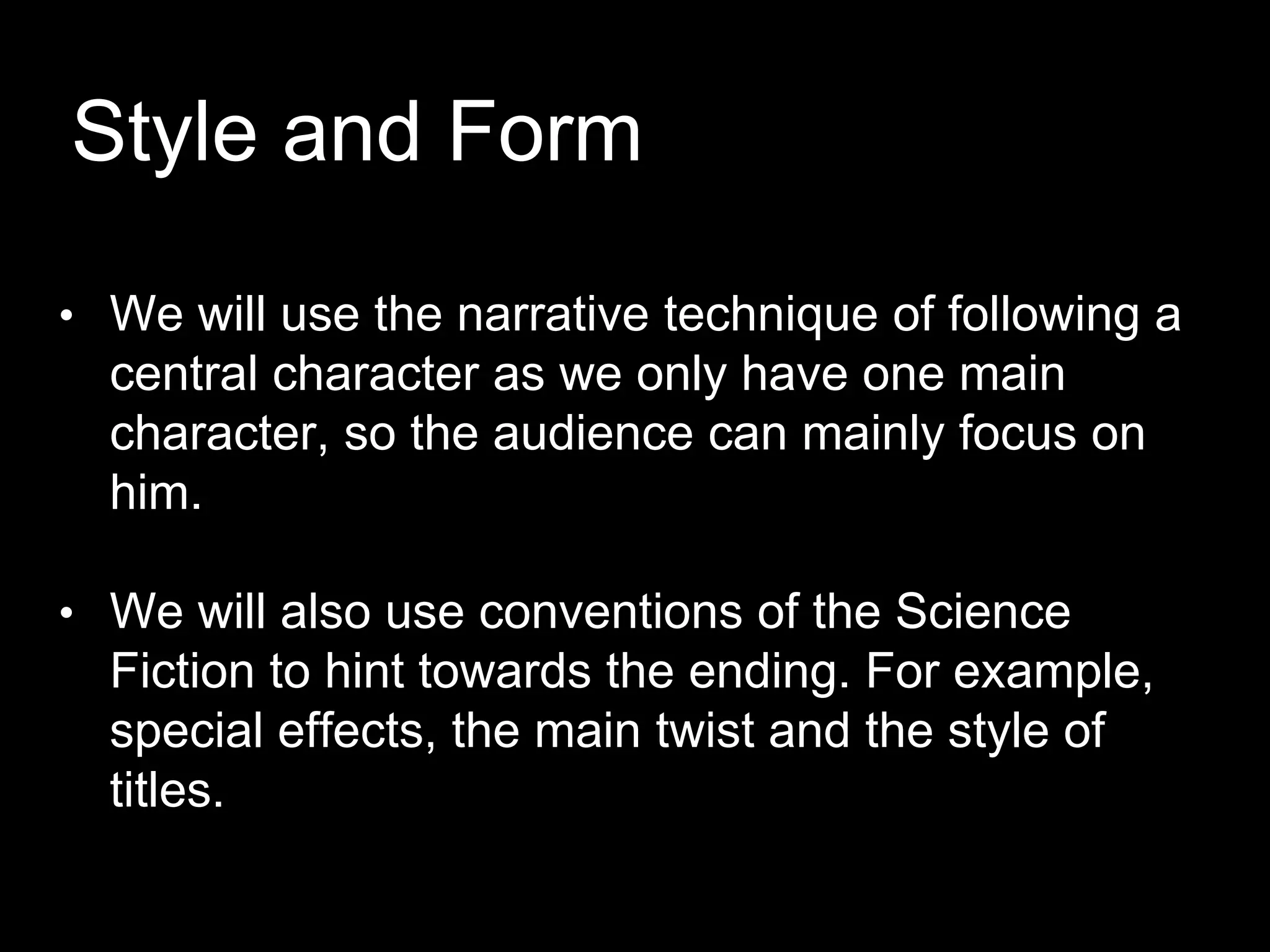 Style and Form
• We will use the narrative technique of following a
central character as we only have one main
character, so the audience can mainly focus on
him.
• We will also use conventions of the Science
Fiction to hint towards the ending. For example,
special effects, the main twist and the style of
titles.
 
