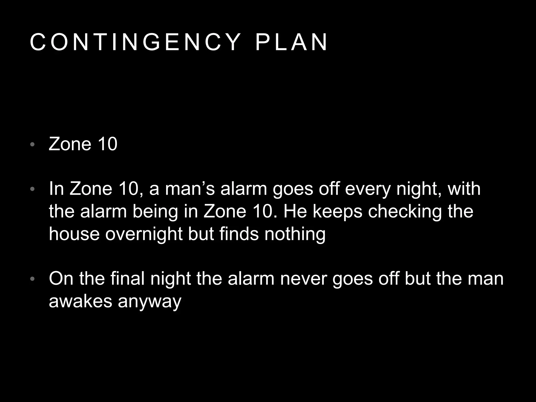 C O N T I N G E N C Y P L A N
• Zone 10
• In Zone 10, a man’s alarm goes off every night, with
the alarm being in Zone 10. He keeps checking the
house overnight but finds nothing
• On the final night the alarm never goes off but the man
awakes anyway
 