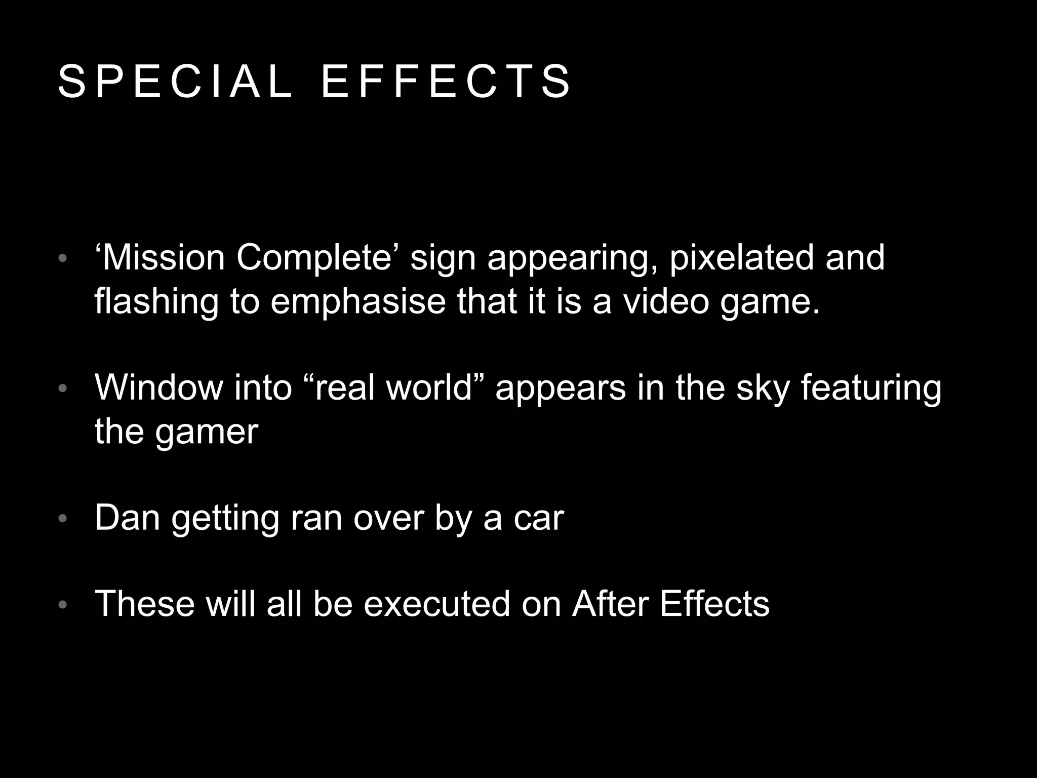 S P E C I A L E F F E C T S
• ‘Mission Complete’ sign appearing, pixelated and
flashing to emphasise that it is a video game.
• Window into “real world” appears in the sky featuring
the gamer
• Dan getting ran over by a car
• These will all be executed on After Effects
 