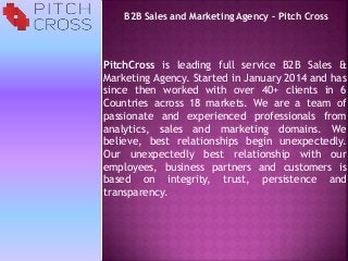 PitchCross is leading full service B2B Sales &
Marketing Agency. Started in January 2014 and has
since then worked with over 40+ clients in 6
Countries across 18 markets. We are a team of
passionate and experienced professionals from
analytics, sales and marketing domains. We
believe, best relationships begin unexpectedly.
Our unexpectedly best relationship with our
employees, business partners and customers is
based on integrity, trust, persistence and
transparency.
B2B Sales and Marketing Agency – Pitch Cross
 