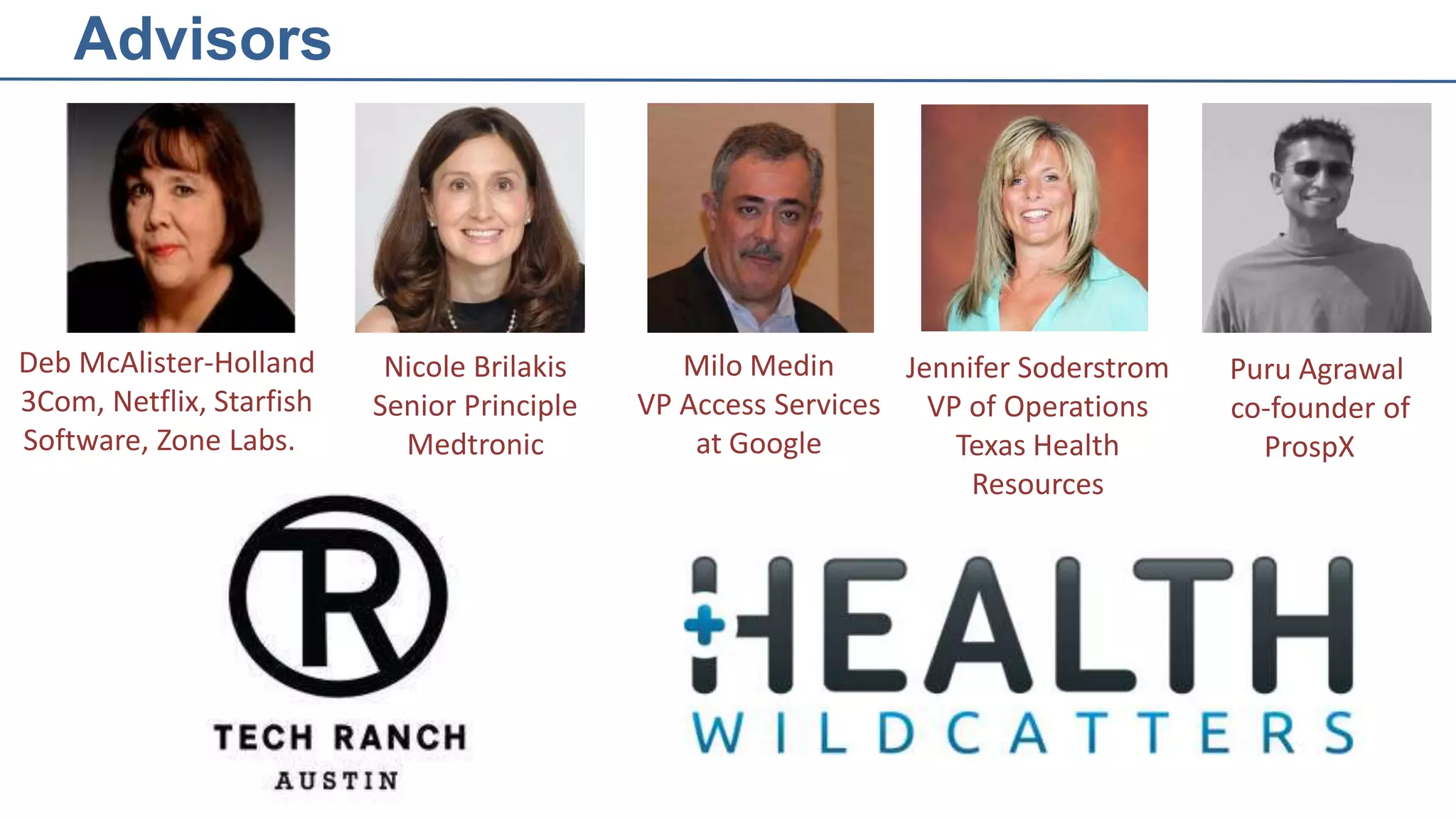 Advisors

Deb McAlister-Holland
3Com, Netflix, Starfish
Software, Zone Labs.

Nicole Brilakis
Senior Principle
Medtronic

Milo Medin
Jennifer Soderstrom
VP Access Services VP of Operations
at Google
Texas Health
Resources

Puru Agrawal
co-founder of
ProspX

 