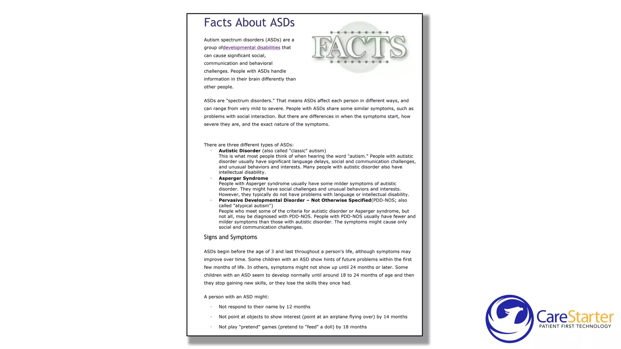 Facts About ASDs
Autism spectrum disorders (ASDs) are a
group ofdevelopmental disabilities that
can cause significant social,
communication and behavioral
challenges. People with ASDs handle
information in their brain differently than
other people.

Facts About ASDs
Facts
Autism spectrum disorders (ASDs)
are a group of developmental
disabilities that can cause
significant social, communication
and behavioral challenges. People
with ASDs handle information in
their brain differently than other
people.
ASDs are "spectrum disorders." That means ASDs affect each person in different ways, and

can range from very mild to severe. People with ASDs share some similar symptoms, such as
problems with social interaction. But there are differences in when the symptoms start, how
severe they are, and the exact nature of the symptoms.

There are three different types of ASDs:
· Autistic Disorder (also called "classic" autism)
This is what most people think of when hearing the word "autism." People with autistic
disorder usually have significant language delays, social and communication challenges,
and unusual behaviors and interests. Many people with autistic disorder also have
intellectual disability.
· Asperger Syndrome
People with Asperger syndrome usually have some milder symptoms of autistic
disorder. They might have social challenges and unusual behaviors and interests.
However, they typically do not have problems with language or intellectual disability.
· Pervasive Developmental Disorder – Not Otherwise Specified(PDD-NOS; also
called "atypical autism")
People who meet some of the criteria for autistic disorder or Asperger syndrome, but
not all, may be diagnosed with PDD-NOS. People with PDD-NOS usually have fewer and
milder symptoms than those with autistic disorder. The symptoms might cause only
social and communication challenges.

Signs and Symptoms

ASDs begin before the age of 3 and last throughout a person's life, although symptoms may

improve over time. Some children with an ASD show hints of future problems within the first
few months of life. In others, symptoms might not show up until 24 months or later. Some

children with an ASD seem to develop normally until around 18 to 24 months of age and then
they stop gaining new skills, or they lose the skills they once had.
A person with an ASD might:

·

Not respond to their name by 12 months

·

Not point at objects to show interest (point at an airplane flying over) by 14 months

·

Not play "pretend" games (pretend to "feed" a doll) by 18 months

 