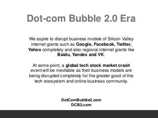 Dot-com Bubble 2.0 Era
We aspire to disrupt business models of Silicon Valley
internet giants such as Google, Facebook, Twitter,
Yahoo completely and also regional internet giants like
Baidu, Yandex and VK.
At some point, a global tech stock market crash
event will be inevitable as their business models are
being disrupted completely for the greater good of the
tech ecosystem and online business community.
DotComBubble2.com
DCB2.com
 