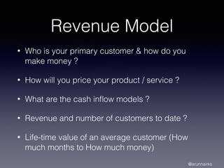 Revenue Model
• Who is your primary customer & how do you
make money ?
• How will you price your product / service ?
• What are the cash inﬂow models ?
• Revenue and number of customers to date ?
• Life-time value of an average customer (How
much months to How much money)
@arunnairks
 