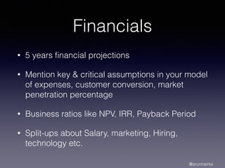 Financials
• 5 years ﬁnancial projections
• Mention key & critical assumptions in your model
of expenses, customer conversion, market
penetration percentage
• Business ratios like NPV, IRR, Payback Period
• Split-ups about Salary, marketing, Hiring,
technology etc.
@arunnairks
 