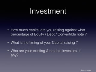Investment
• How much capital are you raising against what
percentage of Equity / Debt / Convertible note ?
• What is the timing of your Capital raising ?
• Who are your existing & notable investors, if
any?
@arunnairks
 