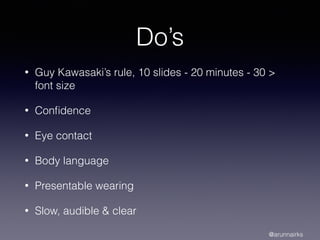 Do’s
• Guy Kawasaki’s rule, 10 slides - 20 minutes - 30 >
font size
• Conﬁdence
• Eye contact
• Body language
• Presentable wearing
• Slow, audible & clear
@arunnairks
 