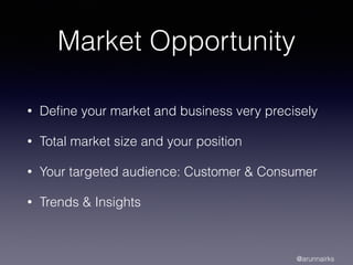 Market Opportunity
• Deﬁne your market and business very precisely
• Total market size and your position
• Your targeted audience: Customer & Consumer
• Trends & Insights
@arunnairks
 