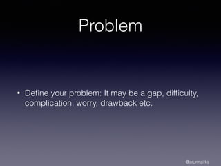 Problem
• Deﬁne your problem: It may be a gap, difﬁculty,
complication, worry, drawback etc.
@arunnairks
 