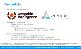Competição
 Benchmarks internacionais:
 Competidores nacionais:
 Diretos: nenhum por enquanto
 Indiretos:
• Empresas de desenvolvimento de aplicativos
• Empresas de consultoria em TI (Ex: Accenture e TOTVS)
 Diferenciais competitivos:
• Pioneiros no Brasil em tecnologias Wearables
• Possuímos excelente capacidade técnica e de aprendizado
• Possuímos representante comercial influente em diversos segmentos
Este é o Material Publicitário da Distribuição Pública Direta pela Media Glass Soluções Tecnológicas, de Títulos de Dívida de sua 1ª Emissão.
A PRESENTE OFERTA FOI DISPENSADA DE REGISTRO PELA COMISSÃO DE VALORES MOBILIÁRIOS “CVM”. A CVM NÃO GARANTE A VERACIDADE DAS
INFORMAÇÕES PRESTADAS PELO OFERTANTE NEM JULGA A SUA QUALIDADE OU A DOS VALORES MOBILIÁRIOS OFERTADOS.
 