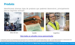 Produto
Identificamos diversos tipos de produtos que podemos desenvolver, principalmente
para as seguintes verticais:
Este é o Material Publicitário da Distribuição Pública Direta pela Media Glass Soluções Tecnológicas, de Títulos de Dívida de sua 1ª Emissão.
A PRESENTE OFERTA FOI DISPENSADA DE REGISTRO PELA COMISSÃO DE VALORES MOBILIÁRIOS “CVM”. A CVM NÃO GARANTE A VERACIDADE DAS
INFORMAÇÕES PRESTADAS PELO OFERTANTE NEM JULGA A SUA QUALIDADE OU A DOS VALORES MOBILIÁRIOS OFERTADOS.
Veja todas as soluções nessa apresentação
Óleo & Gas Saúde Logística
 