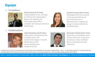 Este é o Material Publicitário da Distribuição Pública Direta pela Media Glass Soluções Tecnológicas, de Títulos de Dívida de sua 1ª Emissão.
A PRESENTE OFERTA FOI DISPENSADA DE REGISTRO PELA COMISSÃO DE VALORES MOBILIÁRIOS “CVM”. A CVM NÃO GARANTE A VERACIDADE DAS
INFORMAÇÕES PRESTADAS PELO OFERTANTE NEM JULGA A SUA QUALIDADE OU A DOS VALORES MOBILIÁRIOS OFERTADOS.
Equipe
 Fundadores
 Colaboradores
Flávio França (Full-Time)
Empreendedor serial, formado
em Ciência da Computação e
Mestre em Sistemas de
Informação pela UFRJ. É
fundador das Startups Urbame e
Media Glass.
Caroline Ferreira (Part-Time)
Psicóloga (UFRJ) com mais de
7 anos de experiência em
RH, Caroline atua no
Recrutamento e Seleção da
equipe de desenvolvedores
da Media Glass.
Fabio Mendonça (Full-Time)
Graduando em Engenharia de
Produção pela UVA.
Atualmente integra o time da
Media Glass como
desenvolvedor para
plataformas iOS.
Alexandre Callado (Part-Time)
Experiência consolidada como
Diretor Comercial e Consultor
de Sistemas. Atua na Media
Glass como Representante
Comercial.
 