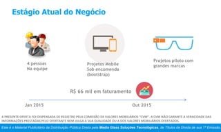 Estágio Atual do Negócio
4 pessoas
Na equipe
Projetos Mobile
Sob encomenda
(bootstrap)
Projetos piloto com
grandes marcas
Jan 2015 Out 2015
R$ 66 mil em faturamento
Este é o Material Publicitário da Distribuição Pública Direta pela Media Glass Soluções Tecnológicas, de Títulos de Dívida de sua 1ª Emissão.
A PRESENTE OFERTA FOI DISPENSADA DE REGISTRO PELA COMISSÃO DE VALORES MOBILIÁRIOS “CVM”. A CVM NÃO GARANTE A VERACIDADE DAS
INFORMAÇÕES PRESTADAS PELO OFERTANTE NEM JULGA A SUA QUALIDADE OU A DOS VALORES MOBILIÁRIOS OFERTADOS.
 