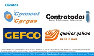 Clientes
Este é o Material Publicitário da Distribuição Pública Direta pela Media Glass Soluções Tecnológicas, de Títulos de Dívida de sua 1ª Emissão.
A PRESENTE OFERTA FOI DISPENSADA DE REGISTRO PELA COMISSÃO DE VALORES MOBILIÁRIOS “CVM”. A CVM NÃO GARANTE A VERACIDADE DAS
INFORMAÇÕES PRESTADAS PELO OFERTANTE NEM JULGA A SUA QUALIDADE OU A DOS VALORES MOBILIÁRIOS OFERTADOS.
 