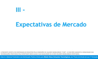 Este é o Material Publicitário da Distribuição Pública Direta pela Media Glass Soluções Tecnológicas, de Títulos de Dívida de sua 1ª Emissão.
A PRESENTE OFERTA FOI DISPENSADA DE REGISTRO PELA COMISSÃO DE VALORES MOBILIÁRIOS “CVM”. A CVM NÃO GARANTE A VERACIDADE DAS
INFORMAÇÕES PRESTADAS PELO OFERTANTE NEM JULGA A SUA QUALIDADE OU A DOS VALORES MOBILIÁRIOS OFERTADOS.
III -
Expectativas de Mercado
 