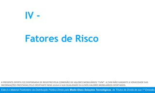 Este é o Material Publicitário da Distribuição Pública Direta pela Media Glass Soluções Tecnológicas, de Títulos de Dívida de sua 1ª Emissão.
A PRESENTE OFERTA FOI DISPENSADA DE REGISTRO PELA COMISSÃO DE VALORES MOBILIÁRIOS “CVM”. A CVM NÃO GARANTE A VERACIDADE DAS
INFORMAÇÕES PRESTADAS PELO OFERTANTE NEM JULGA A SUA QUALIDADE OU A DOS VALORES MOBILIÁRIOS OFERTADOS.
IV -
Fatores de Risco
 