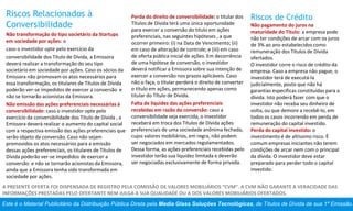 Este é o Material Publicitário da Distribuição Pública Direta pela Media Glass Soluções Tecnológicas, de Títulos de Dívida de sua 1ª Emissão.
A PRESENTE OFERTA FOI DISPENSADA DE REGISTRO PELA COMISSÃO DE VALORES MOBILIÁRIOS “CVM”. A CVM NÃO GARANTE A VERACIDADE DAS
INFORMAÇÕES PRESTADAS PELO OFERTANTE NEM JULGA A SUA QUALIDADE OU A DOS VALORES MOBILIÁRIOS OFERTADOS.
Riscos Relacionados à
Conversibilidade
Não transformação do tipo societário da Startups
em sociedade por ações: o
caso o investidor opte pelo exercício da
conversibilidade dos Título de Dívida, a Emissora
deverá realizar a transformação do seu tipo
societário em sociedade por ações. Caso os sócios da
Emissora não promovam os atos necessários para
essa transformação, os titulares de Títulos de Dívida
poderão ver-se impedidos de exercer a conversão e
não se tornarão acionistas da Emissora.
Não emissão das ações preferenciais necessárias à
conversibilidade: caso o investidor opte pelo
exercício da conversibilidade dos Título de Dívida , a
Emissora deverá realizar o aumento do capital social
com a respectiva emissão das ações preferenciais que
serão objeto da conversão. Caso não sejam
promovidos os atos necessários para a emissão
dessas ações preferenciais, os titulares de Títulos de
Dívida poderão ver-se impedidos de exercer a
conversão e não se tornarão acionistas da Emissora,
ainda que a Emissora tenha sido transformada em
sociedade por ações.
Perda do direito de conversibilidade: o titular dos
Títulos de Dívida terá uma única oportunidade
para exercer a conversão do título em ações
preferenciais, nas seguintes hipóteses , a que
ocorrer primeiro: (i) na Data de Vencimento; (ii)
em caso de alteração de controle; e (iii) em caso
de oferta pública inicial de ações. Em decorrência
de uma hipótese de conversão, o investidor
deverá notificar a Emissora sobre sua intenção de
exercer a conversão nos prazos aplicáveis. Caso
não o faça, o titular perderá o direito de converter
o título em ações, permanecendo apenas como
titular do Título de Dívida.
Falta de liquidez das ações preferenciais
recebidas em razão da conversão: caso a
conversibilidade seja exercida, o investidor
receberá em troca dos Títulos de Dívida ações
preferenciais de uma sociedade anônima fechada,
cujos valores mobiliários, em regra, não podem
ser negociados em mercados regulamentados.
Dessa forma, as ações preferenciais recebidas pelo
investidor terão sua liquidez limitada e deverão
ser negociadas exclusivamente de forma privada.
Riscos de Crédito
Não pagamento do juros na
maturidade do Título: a empresa pode
não ter condições de arcar com os juros
de 3% ao ano estabelecidos como
remuneração dos Títulos de Dívida
ofertados.
O investidor corre o risco de crédito da
empresa. Caso a empresa não pague, o
investidor terá de executá-la
judicialmente, posto que não há
garantias específicas constituídas para a
dívida. Isto poderá fazer com que o
investidor não receba seu dinheiro de
volta, ou que demore a recebê-lo, em
todos os casos incorrendo em perda de
remuneração do capital investido.
Perda do capital investido: o
investimento é de altíssimo risco. É
comum empresas iniciantes não terem
condições de arcar nem com o principal
da dívida. O investidor deve estar
preparado para perder todo o capital
investido.
 