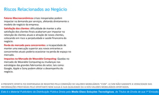 Este é o Material Publicitário da Distribuição Pública Direta pela Media Glass Soluções Tecnológicas, de Títulos de Dívida de sua 1ª Emissão.
A PRESENTE OFERTA FOI DISPENSADA DE REGISTRO PELA COMISSÃO DE VALORES MOBILIÁRIOS “CVM”. A CVM NÃO GARANTE A VERACIDADE DAS
INFORMAÇÕES PRESTADAS PELO OFERTANTE NEM JULGA A SUA QUALIDADE OU A DOS VALORES MOBILIÁRIOS OFERTADOS.
Riscos Relacionados ao Negócio
Fatores Macroeconômicos crises inesperadas podem
impactar na demanda por serviços, afetando diretamente o
modelo de negócio da empresa.
Satisfação dos clientes: dificuldade de manter a alta
satisfação dos clientes finais acabariam por impactar na
retenção de clientes atuais e atração de novos clientes,
colocando em risco a perpetuidade e saúde financeira do
negócio.
Perda do mercado para concorrentes: a incapacidade de
manter uma execução superior aos novos entrantes e
concorrentes atuais poderia ocasionar na perda de espaço no
mercado.
Impactos no Mercado de Wearable Computing: Quedas no
mercado de Wearable Computing ou mudanças nas
estratégias das grandes fabricantes do setor, tais como:
Google, Apple e Sony podem afetar o desempenho do
negócio.
 