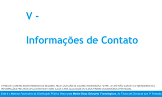 Este é o Material Publicitário da Distribuição Pública Direta pela Media Glass Soluções Tecnológicas, de Títulos de Dívida de sua 1ª Emissão.
A PRESENTE OFERTA FOI DISPENSADA DE REGISTRO PELA COMISSÃO DE VALORES MOBILIÁRIOS “CVM”. A CVM NÃO GARANTE A VERACIDADE DAS
INFORMAÇÕES PRESTADAS PELO OFERTANTE NEM JULGA A SUA QUALIDADE OU A DOS VALORES MOBILIÁRIOS OFERTADOS.
V -
Informações de Contato
 