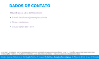 DADOS DE CONTATO
Flávio França: CEO da Media Glass
 E-mail: flaviofranca@mediaglass.com.br
 Skype: mediaglass
 Celular: (21) 9-8881-9440
Este é o Material Publicitário da Distribuição Pública Direta pela Media Glass Soluções Tecnológicas, de Títulos de Dívida de sua 1ª Emissão.
A PRESENTE OFERTA FOI DISPENSADA DE REGISTRO PELA COMISSÃO DE VALORES MOBILIÁRIOS “CVM”. A CVM NÃO GARANTE A VERACIDADE DAS
INFORMAÇÕES PRESTADAS PELO OFERTANTE NEM JULGA A SUA QUALIDADE OU A DOS VALORES MOBILIÁRIOS OFERTADOS.
 