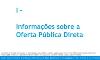 Este é o Material Publicitário da Distribuição Pública Direta pela Media Glass Soluções Tecnológicas, de Títulos de Dívida de sua 1ª Emissão.
A PRESENTE OFERTA FOI DISPENSADA DE REGISTRO PELA COMISSÃO DE VALORES MOBILIÁRIOS “CVM”. A CVM NÃO GARANTE A VERACIDADE DAS
INFORMAÇÕES PRESTADAS PELO OFERTANTE NEM JULGA A SUA QUALIDADE OU A DOS VALORES MOBILIÁRIOS OFERTADOS.
I -
Informações sobre a
Oferta Pública Direta
 