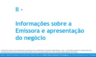 Este é o Material Publicitário da Distribuição Pública Direta pela Media Glass Soluções Tecnológicas, de Títulos de Dívida de sua 1ª Emissão.
A PRESENTE OFERTA FOI DISPENSADA DE REGISTRO PELA COMISSÃO DE VALORES MOBILIÁRIOS “CVM”. A CVM NÃO GARANTE A VERACIDADE DAS
INFORMAÇÕES PRESTADAS PELO OFERTANTE NEM JULGA A SUA QUALIDADE OU A DOS VALORES MOBILIÁRIOS OFERTADOS.
II -
Informações sobre a
Emissora e apresentação
do negócio
 