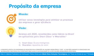 Propósito da empresa
Missão:
Utilizar novas tecnologias para otimizar os processos
das empresas e gerar eficiência
Visão:
Seremos até 2020, reconhecidos como líderes no Brasil
em aplicativos para Smart Glass¹ e Wearables²
Este é o Material Publicitário da Distribuição Pública Direta pela Media Glass Soluções Tecnológicas, de Títulos de Dívida de sua 1ª Emissão.
A PRESENTE OFERTA FOI DISPENSADA DE REGISTRO PELA COMISSÃO DE VALORES MOBILIÁRIOS “CVM”. A CVM NÃO GARANTE A VERACIDADE DAS
INFORMAÇÕES PRESTADAS PELO OFERTANTE NEM JULGA A SUA QUALIDADE OU A DOS VALORES MOBILIÁRIOS OFERTADOS.
1) Smart Glass: Óculos Inteligentes
2) Wearables: Aparelhos de vestir
 