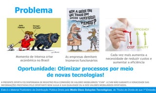 Problema
Este é o Material Publicitário da Distribuição Pública Direta pela Media Glass Soluções Tecnológicas, de Títulos de Dívida de sua 1ª Emissão.
A PRESENTE OFERTA FOI DISPENSADA DE REGISTRO PELA COMISSÃO DE VALORES MOBILIÁRIOS “CVM”. A CVM NÃO GARANTE A VERACIDADE DAS
INFORMAÇÕES PRESTADAS PELO OFERTANTE NEM JULGA A SUA QUALIDADE OU A DOS VALORES MOBILIÁRIOS OFERTADOS.
Momento de intensa crise
econômica no Brasil
Cada vez mais aumenta a
necessidade de reduzir custos e
aumentar a eficiência
As empresas demitem
Inúmeros funcionários
Oportunidade: Otimizar processos por meio
de novas tecnologias!
 