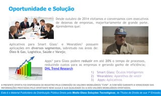 Oportunidade e Solução
Este é o Material Publicitário da Distribuição Pública Direta pela Media Glass Soluções Tecnológicas, de Títulos de Dívida de sua 1ª Emissão.
A PRESENTE OFERTA FOI DISPENSADA DE REGISTRO PELA COMISSÃO DE VALORES MOBILIÁRIOS “CVM”. A CVM NÃO GARANTE A VERACIDADE DAS
INFORMAÇÕES PRESTADAS PELO OFERTANTE NEM JULGA A SUA QUALIDADE OU A DOS VALORES MOBILIÁRIOS OFERTADOS.
Desde outubro de 2014 visitamos e conversamos com executivos
de dezenas de empresas, majoritariamente de grande porte.
Aprendemos que:
Aplicativos para Smart Glass¹ e Wearables² possuem
aplicações em diversos segmentos, sobretudo nas áreas de:
Óleo & Gas, Logística, Saúde e Varejo;
Apps³ para Glass podem reduzir em até 20% o tempo de processos,
reduzindo custos para as empresas e gerando ganho de eficiência;
DHL Trend Research
1) Smart Glass: Óculos Inteligentes
2) Wearables: Aparelhos de vestir
3) Apps: Aplicativos
 