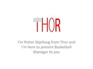 I’m Petter Skjellaug from Thor and
I’m here to present Basketball
Manager to you
 
