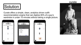 curate
Solution
Curate offers a simple, clean, analytics driven outfit
recommendation engine that can digitize 80% of a guy’s
wardrobe in under 15 minutes without taking a single picture.
 