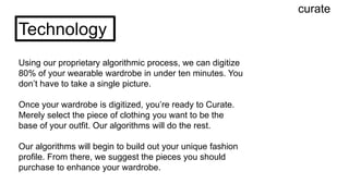 curate
Technology
Using our proprietary algorithmic process, we can digitize
80% of your wearable wardrobe in under ten minutes. You
don’t have to take a single picture.
Once your wardrobe is digitized, you’re ready to Curate.
Merely select the piece of clothing you want to be the
base of your outfit. Our algorithms will do the rest.
Our algorithms will begin to build out your unique fashion
profile. From there, we suggest the pieces you should
purchase to enhance your wardrobe.
 