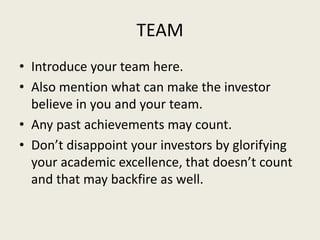 TEAM
• Introduce your team here.
• Also mention what can make the investor
believe in you and your team.
• Any past achievements may count.
• Don’t disappoint your investors by glorifying
your academic excellence, that doesn’t count
and that may backfire as well.
 