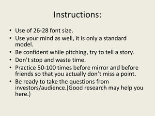 Instructions:
• Use of 26-28 font size.
• Use your mind as well, it is only a standard
model.
• Be confident while pitching, try to tell a story.
• Don’t stop and waste time.
• Practice 50-100 times before mirror and before
friends so that you actually don’t miss a point.
• Be ready to take the questions from
investors/audience.(Good research may help you
here.)
 