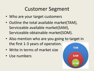 Customer Segment
• Who are your target customers
• Outline the total available market(TAM),
Serviceable available market(SAM),
Serviceable obtainable market(SOM).
• Also mention who are you going to target in
the first 1-3 years of operation.
• Write in terms of market size
• Use numbers
 